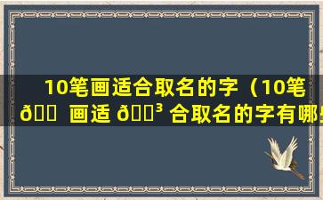 10笔画适合取名的字（10笔 🐠 画适 🌳 合取名的字有哪些）